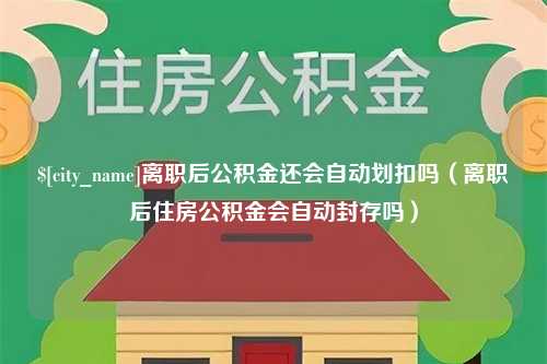 曲靖离职后公积金还会自动划扣吗（离职后住房公积金会自动封存吗）