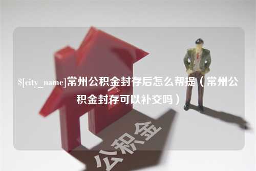 曲靖常州公积金封存后怎么帮提（常州公积金封存可以补交吗）